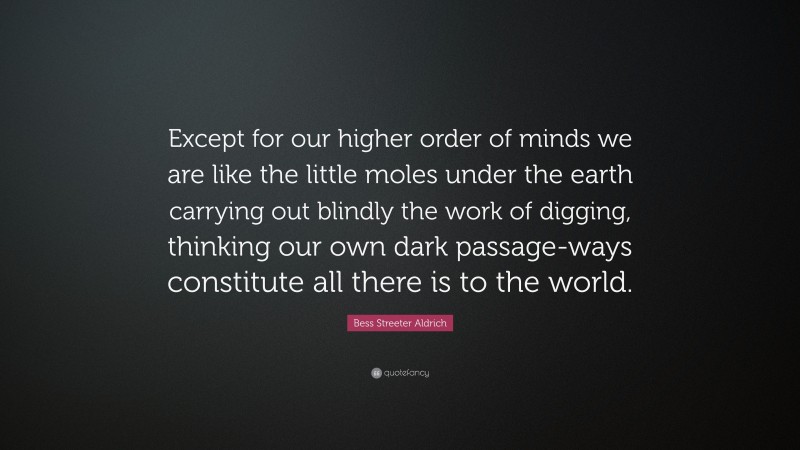 Bess Streeter Aldrich Quote: “Except for our higher order of minds we are like the little moles under the earth carrying out blindly the work of digging, thinking our own dark passage-ways constitute all there is to the world.”