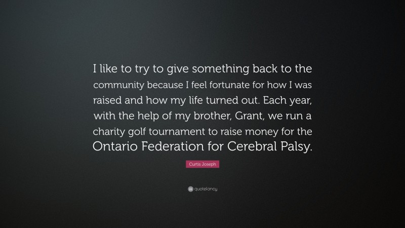 Curtis Joseph Quote: “I like to try to give something back to the community because I feel fortunate for how I was raised and how my life turned out. Each year, with the help of my brother, Grant, we run a charity golf tournament to raise money for the Ontario Federation for Cerebral Palsy.”
