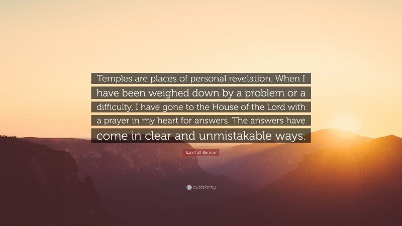 Ezra Taft Benson Quote: “Temples are places of personal revelation. When I have been weighed down by a problem or a difficulty, I have gone to the House of the Lord with a prayer in my heart for answers. The answers have come in clear and unmistakable ways.”