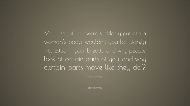Kristen Johnston Quote: “May I say, if you were suddenly put into a woman’s body, wouldn’t you be slightly interested in your breasts, and why people look at certain parts of you, and why certain parts move like they do?”