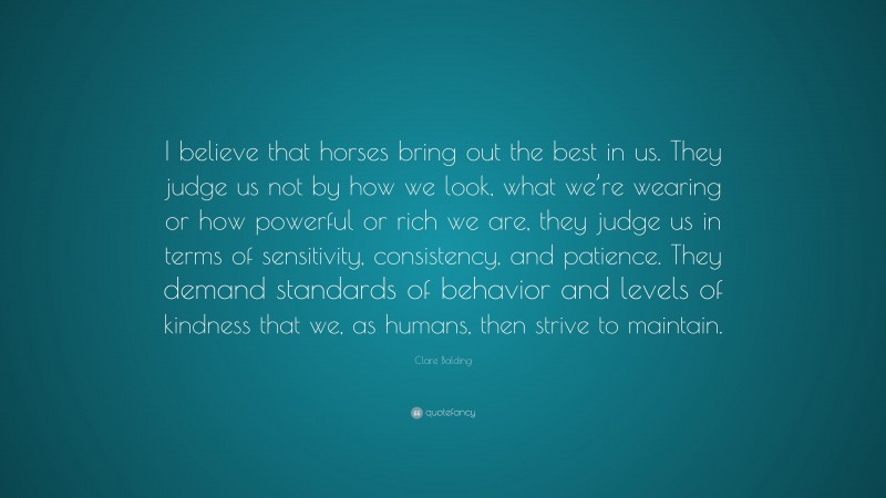 Clare Balding Quote: “I believe that horses bring out the best in us. They judge us not by how we look, what we’re wearing or how powerful or rich we are, they judge us in terms of sensitivity, consistency, and patience. They demand standards of behavior and levels of kindness that we, as humans, then strive to maintain.”