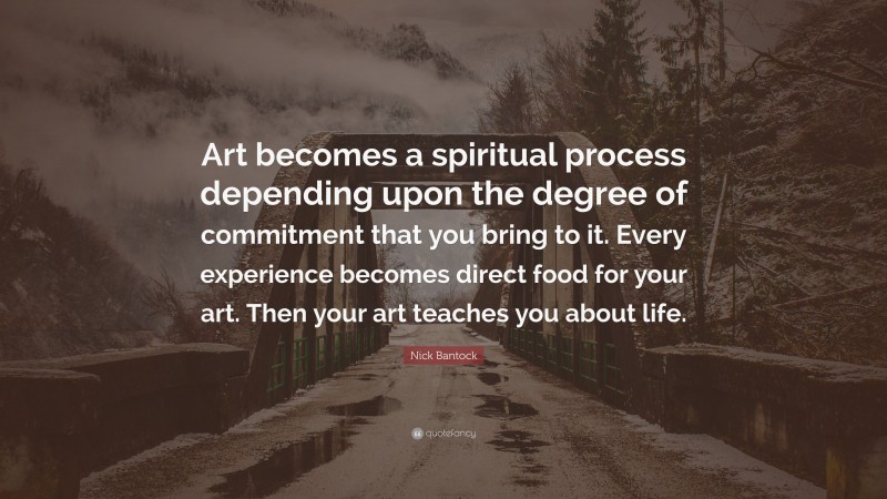 Nick Bantock Quote: “Art becomes a spiritual process depending upon the degree of commitment that you bring to it. Every experience becomes direct food for your art. Then your art teaches you about life.”