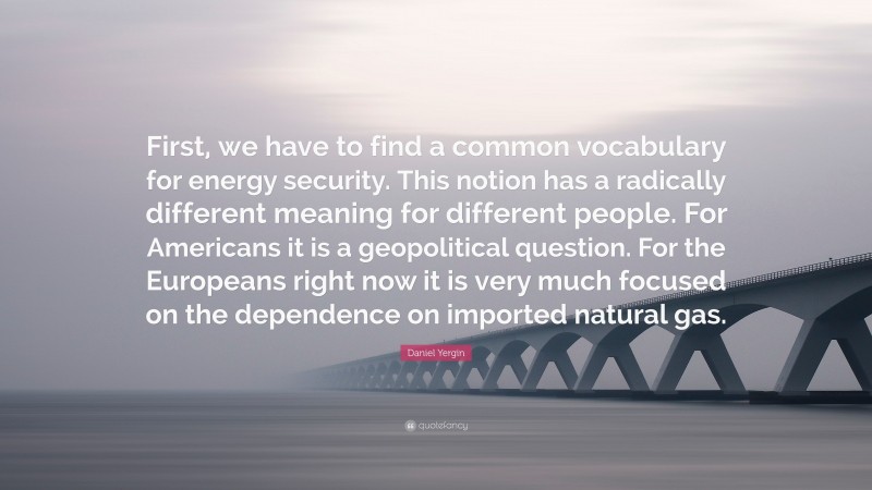 Daniel Yergin Quote: “First, we have to find a common vocabulary for energy security. This notion has a radically different meaning for different people. For Americans it is a geopolitical question. For the Europeans right now it is very much focused on the dependence on imported natural gas.”