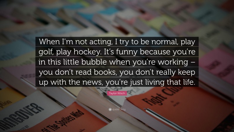Taylor Kitsch Quote: “When I’m not acting, I try to be normal, play golf, play hockey. It’s funny because you’re in this little bubble when you’re working – you don’t read books, you don’t really keep up with the news, you’re just living that life.”