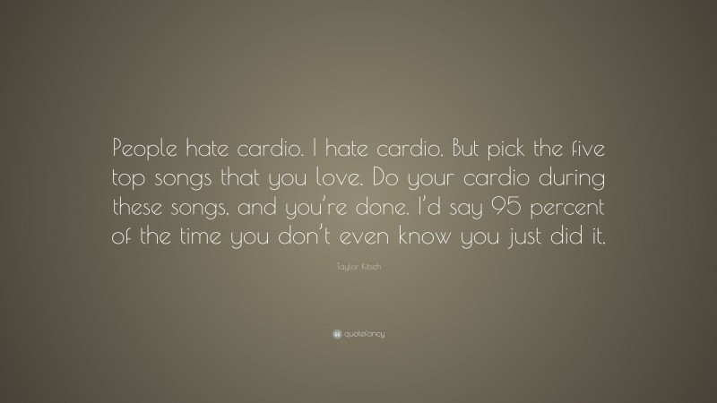 Taylor Kitsch Quote: “People hate cardio. I hate cardio. But pick the five top songs that you love. Do your cardio during these songs, and you’re done. I’d say 95 percent of the time you don’t even know you just did it.”