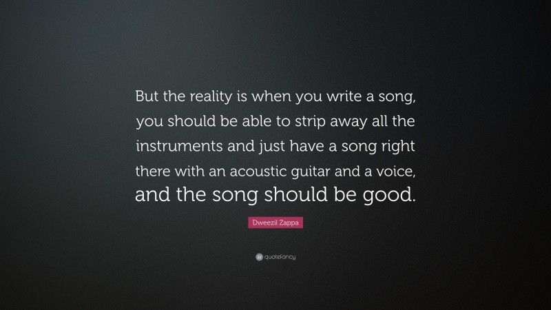 Dweezil Zappa Quote: “But the reality is when you write a song, you should be able to strip away all the instruments and just have a song right there with an acoustic guitar and a voice, and the song should be good.”
