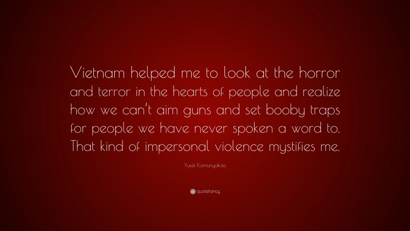 Yusef Komunyakaa Quote: “Vietnam helped me to look at the horror and terror in the hearts of people and realize how we can’t aim guns and set booby traps for people we have never spoken a word to. That kind of impersonal violence mystifies me.”