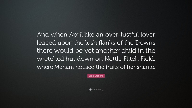 Stella Gibbons Quote: “And when April like an over-lustful lover leaped upon the lush flanks of the Downs there would be yet another child in the wretched hut down on Nettle Flitch Field, where Meriam housed the fruits of her shame.”