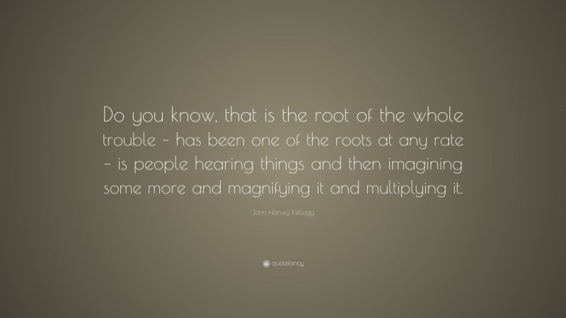 John Harvey Kellogg Quote: “Do you know, that is the root of the whole trouble – has been one of the roots at any rate – is people hearing things and then imagining some more and magnifying it and multiplying it.”