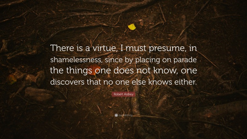 Robert Ardrey Quote: “There is a virtue, I must presume, in shamelessness, since by placing on parade the things one does not know, one discovers that no one else knows either.”
