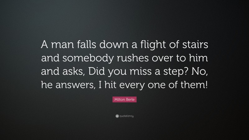 Milton Berle Quote: “A man falls down a flight of stairs and somebody rushes over to him and asks, Did you miss a step? No, he answers, I hit every one of them!”