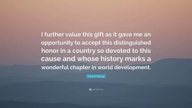 Frank B. Kellogg Quote: “I further value this gift as it gave me an opportunity to accept this distinguished honor in a country so devoted to this cause and whose history marks a wonderful chapter in world development.”