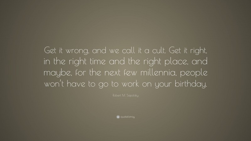 Robert M. Sapolsky Quote: “Get it wrong, and we call it a cult. Get it right, in the right time and the right place, and maybe, for the next few millennia, people won’t have to go to work on your birthday.”