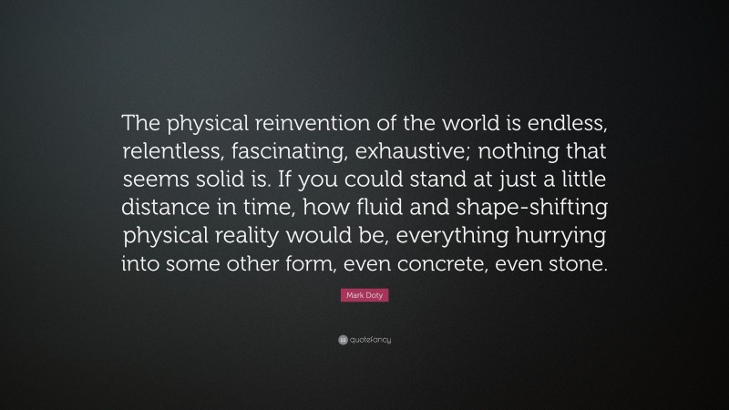 Mark Doty Quote: “The physical reinvention of the world is endless, relentless, fascinating, exhaustive; nothing that seems solid is. If you could stand at just a little distance in time, how fluid and shape-shifting physical reality would be, everything hurrying into some other form, even concrete, even stone.”