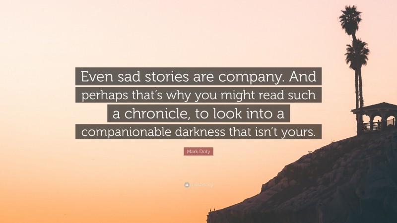 Mark Doty Quote: “Even sad stories are company. And perhaps that’s why you might read such a chronicle, to look into a companionable darkness that isn’t yours.”