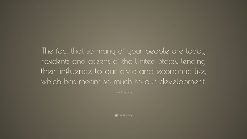 Frank B. Kellogg Quote: “The fact that so many of your people are today residents and citizens of the United States, lending their influence to our civic and economic life, which has meant so much to our development.”