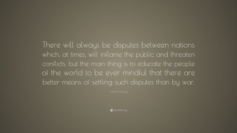 Frank B. Kellogg Quote: “There will always be disputes between nations which, at times, will inflame the public and threaten conflicts, but the main thing is to educate the people of the world to be ever mindful that there are better means of settling such disputes than by war.”