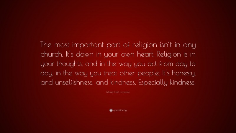 Maud Hart Lovelace Quote: “The most important part of religion isn’t in any church. It’s down in your own heart. Religion is in your thoughts, and in the way you act from day to day, in the way you treat other people. It’s honesty, and unselfishness, and kindness. Especially kindness.”