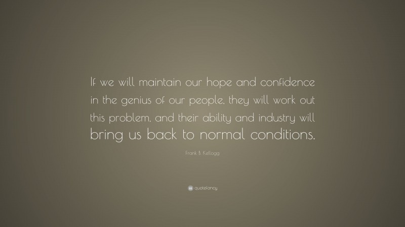 Frank B. Kellogg Quote: “If we will maintain our hope and confidence in the genius of our people, they will work out this problem, and their ability and industry will bring us back to normal conditions.”