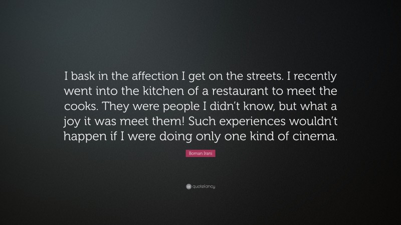 Boman Irani Quote: “I bask in the affection I get on the streets. I recently went into the kitchen of a restaurant to meet the cooks. They were people I didn’t know, but what a joy it was meet them! Such experiences wouldn’t happen if I were doing only one kind of cinema.”