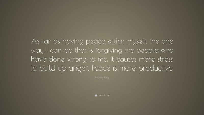 Rodney King Quote: “As far as having peace within myself, the one way I can do that is forgiving the people who have done wrong to me. It causes more stress to build up anger. Peace is more productive.”