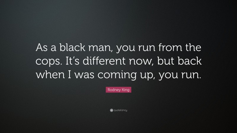 Rodney King Quote: “As a black man, you run from the cops. It’s different now, but back when I was coming up, you run.”