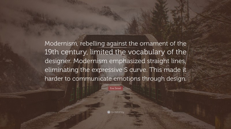 Eva Zeisel Quote: “Modernism, rebelling against the ornament of the 19th century, limited the vocabulary of the designer. Modernism emphasized straight lines, eliminating the expressive S curve. This made it harder to communicate emotions through design.”