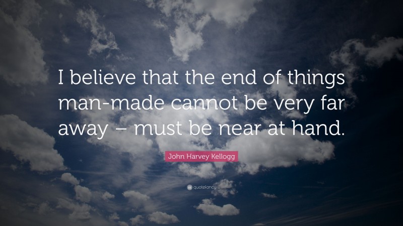 John Harvey Kellogg Quote: “I believe that the end of things man-made cannot be very far away – must be near at hand.”