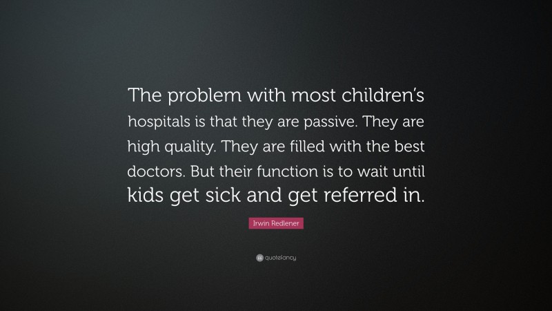 Irwin Redlener Quote: “The problem with most children’s hospitals is that they are passive. They are high quality. They are filled with the best doctors. But their function is to wait until kids get sick and get referred in.”