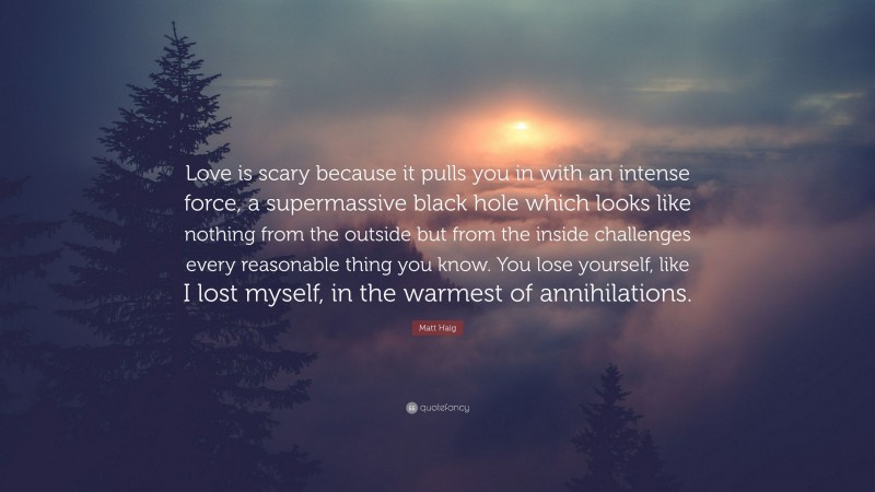 Matt Haig Quote: “Love is scary because it pulls you in with an intense force, a supermassive black hole which looks like nothing from the outside but from the inside challenges every reasonable thing you know. You lose yourself, like I lost myself, in the warmest of annihilations.”