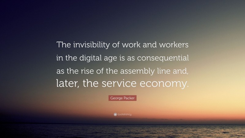 George Packer Quote: “The invisibility of work and workers in the digital age is as consequential as the rise of the assembly line and, later, the service economy.”