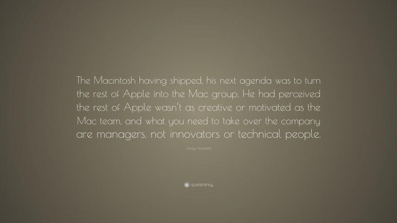 Andy Hertzfeld Quote: “The Macintosh having shipped, his next agenda was to turn the rest of Apple into the Mac group. He had perceived the rest of Apple wasn’t as creative or motivated as the Mac team, and what you need to take over the company are managers, not innovators or technical people.”