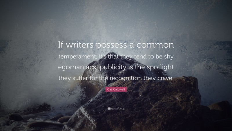Gail Caldwell Quote: “If writers possess a common temperament, it’s that they tend to be shy egomaniacs; publicity is the spotlight they suffer for the recognition they crave.”