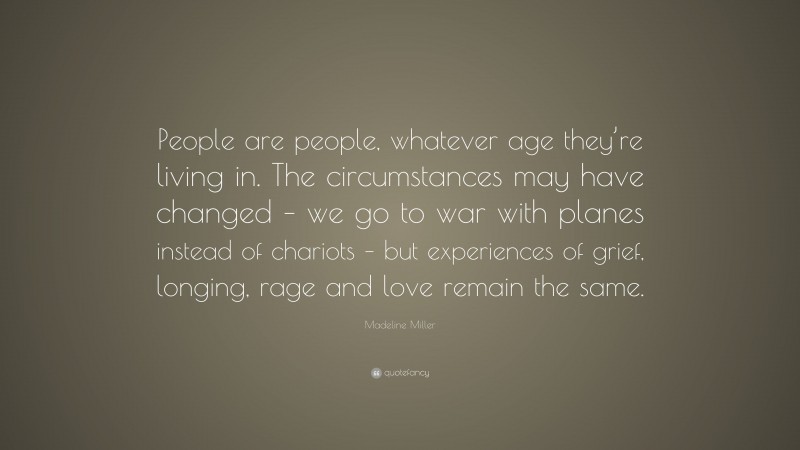 Madeline Miller Quote: “People are people, whatever age they’re living in. The circumstances may have changed – we go to war with planes instead of chariots – but experiences of grief, longing, rage and love remain the same.”
