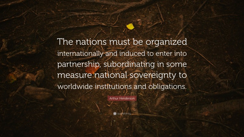 Arthur Henderson Quote: “The nations must be organized internationally and induced to enter into partnership, subordinating in some measure national sovereignty to worldwide institutions and obligations.”