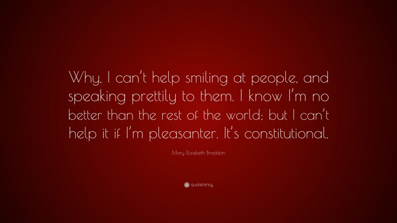 Mary Elizabeth Braddon Quote: “Why, I can’t help smiling at people, and speaking prettily to them. I know I’m no better than the rest of the world; but I can’t help it if I’m pleasanter. It’s constitutional.”