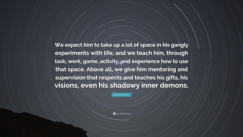 Michael Gurian Quote: “We expect him to take up a lot of space in his gangly experiments with life, and we teach him, through task, work, game, activity, and experience how to use that space. Above all, we give him mentoring and supervision that respects and teaches his gifts, his visions, even his shadowy inner demons.”