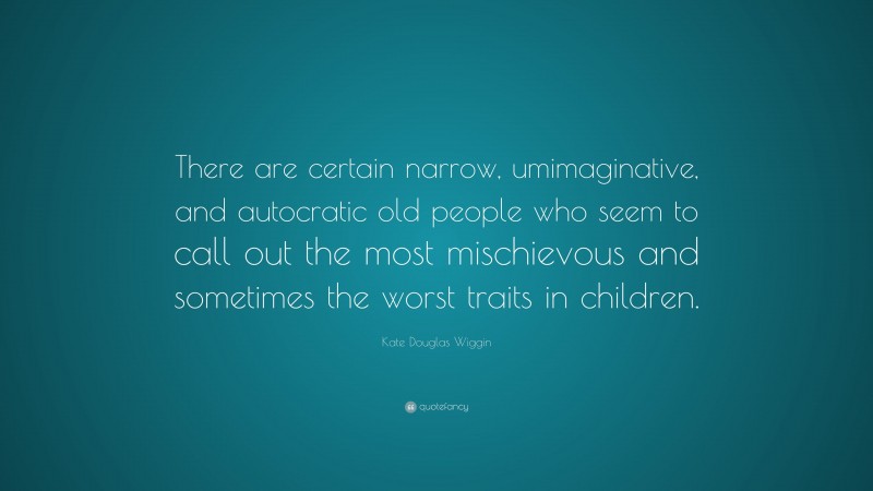 Kate Douglas Wiggin Quote: “There are certain narrow, umimaginative, and autocratic old people who seem to call out the most mischievous and sometimes the worst traits in children.”