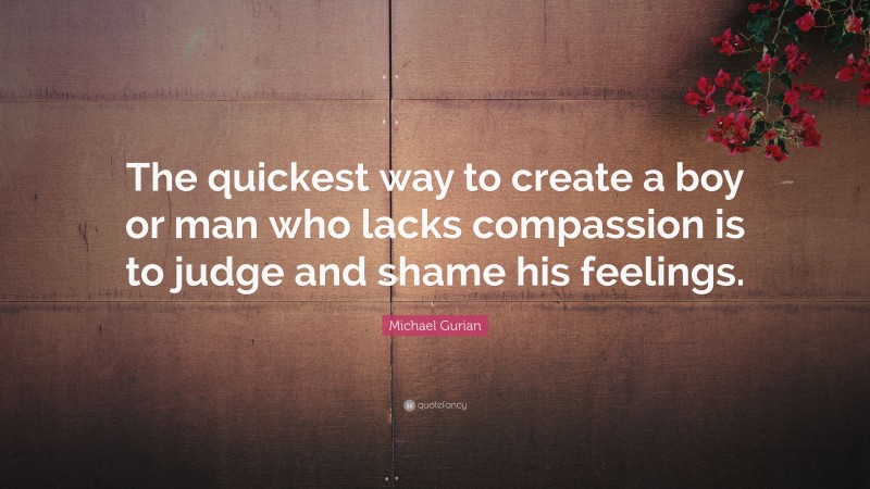 Michael Gurian Quote: “The quickest way to create a boy or man who lacks compassion is to judge and shame his feelings.”