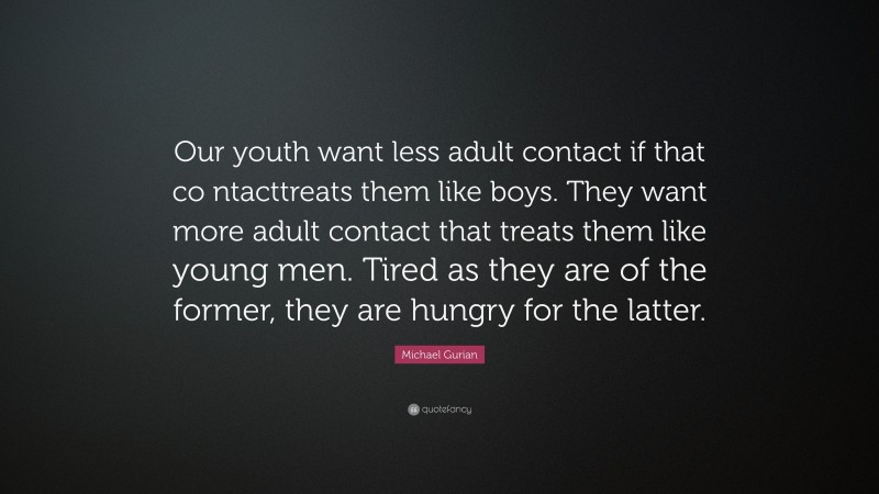 Michael Gurian Quote: “Our youth want less adult contact if that co ntacttreats them like boys. They want more adult contact that treats them like young men. Tired as they are of the former, they are hungry for the latter.”