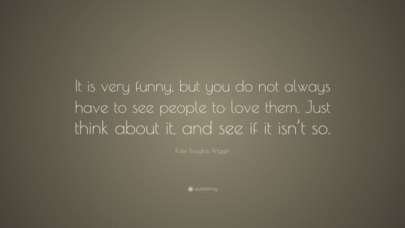 Kate Douglas Wiggin Quote: “It is very funny, but you do not always have to see people to love them. Just think about it, and see if it isn’t so.”