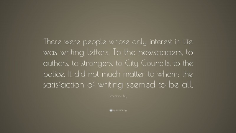 Josephine Tey Quote: “There were people whose only interest in life was writing letters. To the newspapers, to authors, to strangers, to City Councils, to the police. It did not much matter to whom; the satisfaction of writing seemed to be all.”