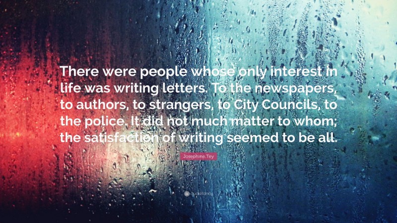 Josephine Tey Quote: “There were people whose only interest in life was writing letters. To the newspapers, to authors, to strangers, to City Councils, to the police. It did not much matter to whom; the satisfaction of writing seemed to be all.”