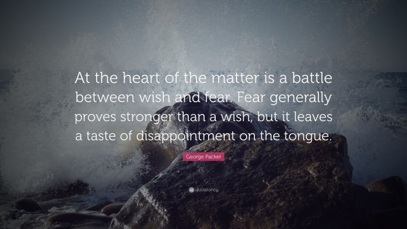 George Packer Quote: “At the heart of the matter is a battle between wish and fear. Fear generally proves stronger than a wish, but it leaves a taste of disappointment on the tongue.”