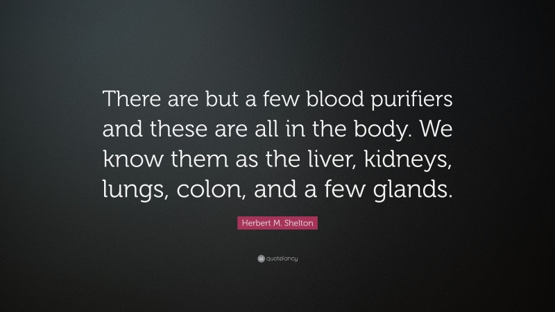 Herbert M. Shelton Quote: “There are but a few blood purifiers and these are all in the body. We know them as the liver, kidneys, lungs, colon, and a few glands.”