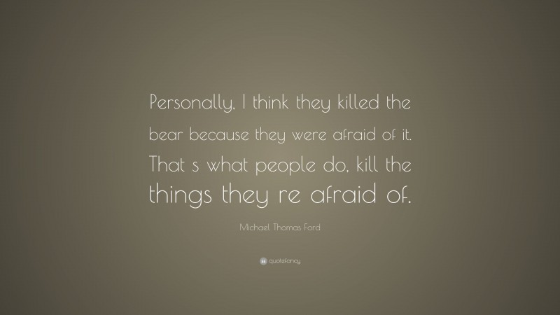 Michael Thomas Ford Quote: “Personally, I think they killed the bear because they were afraid of it. That s what people do, kill the things they re afraid of.”