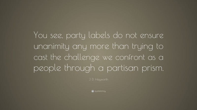 J. D. Hayworth Quote: “You see, party labels do not ensure unanimity any more than trying to cast the challenge we confront as a people through a partisan prism.”