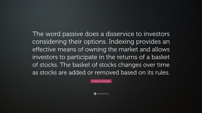 Charles R. Schwab Quote: “The word passive does a disservice to investors considering their options. Indexing provides an effective means of owning the market and allows investors to participate in the returns of a basket of stocks. The basket of stocks changes over time as stocks are added or removed based on its rules.”