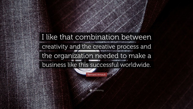 Bernard Arnault Quote: “I like that combination between creativity and the creative process and the organization needed to make a business like this successful worldwide.”