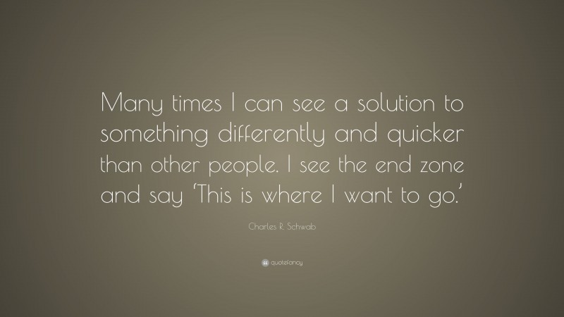 Charles R. Schwab Quote: “Many times I can see a solution to something differently and quicker than other people. I see the end zone and say ‘This is where I want to go.’”